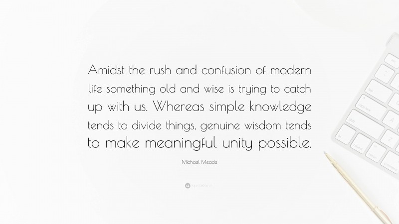 Michael Meade Quote: “Amidst the rush and confusion of modern life something old and wise is trying to catch up with us. Whereas simple knowledge tends to divide things, genuine wisdom tends to make meaningful unity possible.”