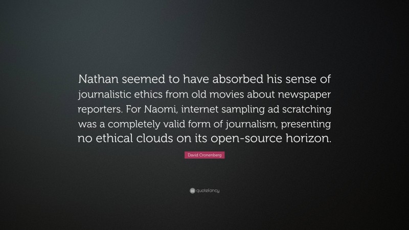 David Cronenberg Quote: “Nathan seemed to have absorbed his sense of journalistic ethics from old movies about newspaper reporters. For Naomi, internet sampling ad scratching was a completely valid form of journalism, presenting no ethical clouds on its open-source horizon.”