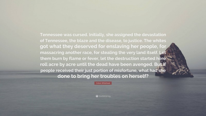 Colson Whitehead Quote: “Tennessee was cursed. Initially, she assigned the devastation of Tennessee, the blaze and the disease, to justice. The whites got what they deserved for enslaving her people, for massacring another race, for stealing the very land itself. Let them burn by flame or fever, let the destruction started here roll acre by acre until the dead have been avenged. But if people received their just portion of misfortune, what had she done to bring her troubles on herself?”