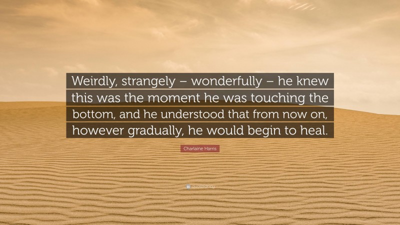 Charlaine Harris Quote: “Weirdly, strangely – wonderfully – he knew this was the moment he was touching the bottom, and he understood that from now on, however gradually, he would begin to heal.”