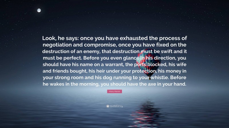 Hilary Mantel Quote: “Look, he says: once you have exhausted the process of negotiation and compromise, once you have fixed on the destruction of an enemy, that destruction must be swift and it must be perfect. Before you even glance in his direction, you should have his name on a warrant, the ports blocked, his wife and friends bought, his heir under your protection, his money in your strong room and his dog running to your whistle. Before he wakes in the morning, you should have the axe in your hand.”