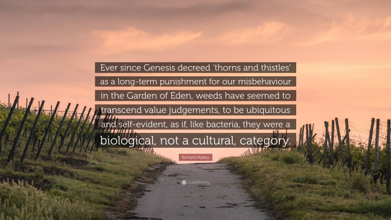 Richard Mabey Quote: “Ever since Genesis decreed ‘thorns and thistles’ as a long-term punishment for our misbehaviour in the Garden of Eden, weeds have seemed to transcend value judgements, to be ubiquitous and self-evident, as if, like bacteria, they were a biological, not a cultural, category.”