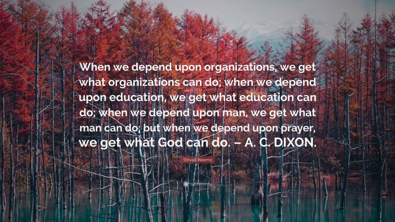 Stovall Weems Quote: “When we depend upon organizations, we get what organizations can do; when we depend upon education, we get what education can do; when we depend upon man, we get what man can do; but when we depend upon prayer, we get what God can do. – A. C. DIXON.”