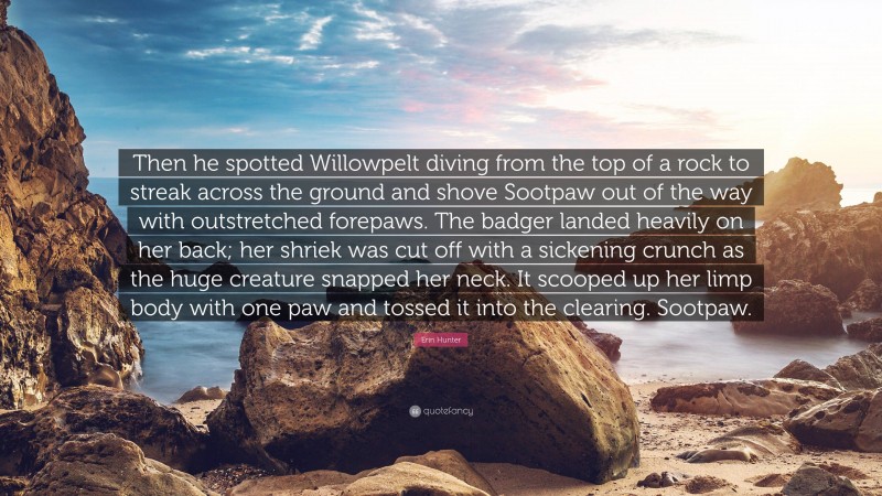 Erin Hunter Quote: “Then he spotted Willowpelt diving from the top of a rock to streak across the ground and shove Sootpaw out of the way with outstretched forepaws. The badger landed heavily on her back; her shriek was cut off with a sickening crunch as the huge creature snapped her neck. It scooped up her limp body with one paw and tossed it into the clearing. Sootpaw.”