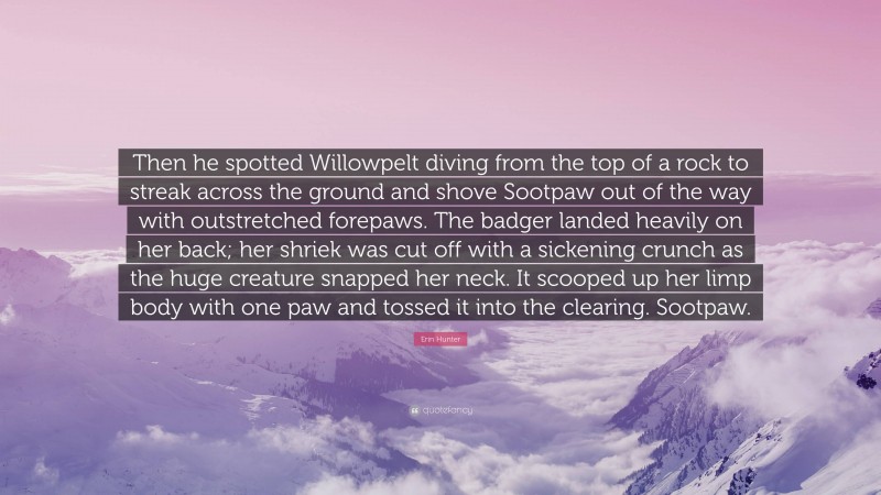 Erin Hunter Quote: “Then he spotted Willowpelt diving from the top of a rock to streak across the ground and shove Sootpaw out of the way with outstretched forepaws. The badger landed heavily on her back; her shriek was cut off with a sickening crunch as the huge creature snapped her neck. It scooped up her limp body with one paw and tossed it into the clearing. Sootpaw.”