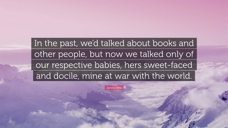 Jenny Offill Quote: “In the past, we’d talked about books and other people, but now we talked only of our respective babies, hers sweet-faced and docile, mine at war with the world.”