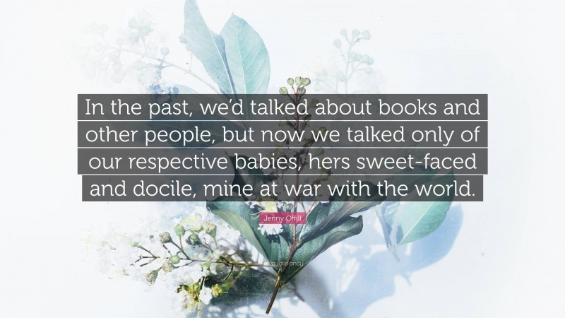 Jenny Offill Quote: “In the past, we’d talked about books and other people, but now we talked only of our respective babies, hers sweet-faced and docile, mine at war with the world.”