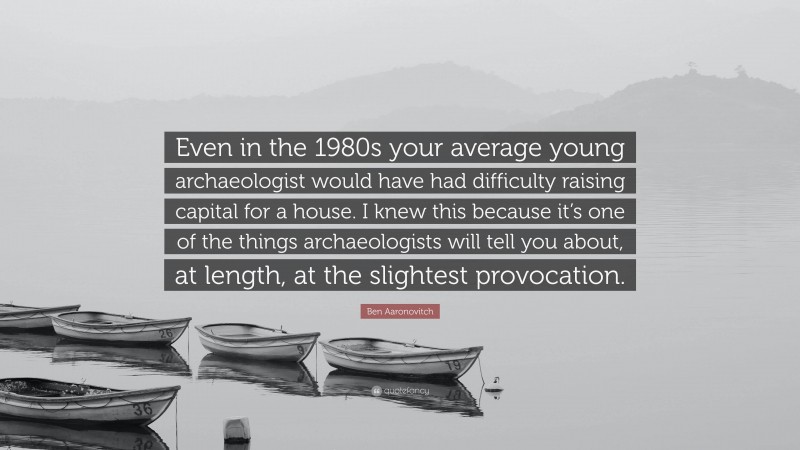 Ben Aaronovitch Quote: “Even in the 1980s your average young archaeologist would have had difficulty raising capital for a house. I knew this because it’s one of the things archaeologists will tell you about, at length, at the slightest provocation.”