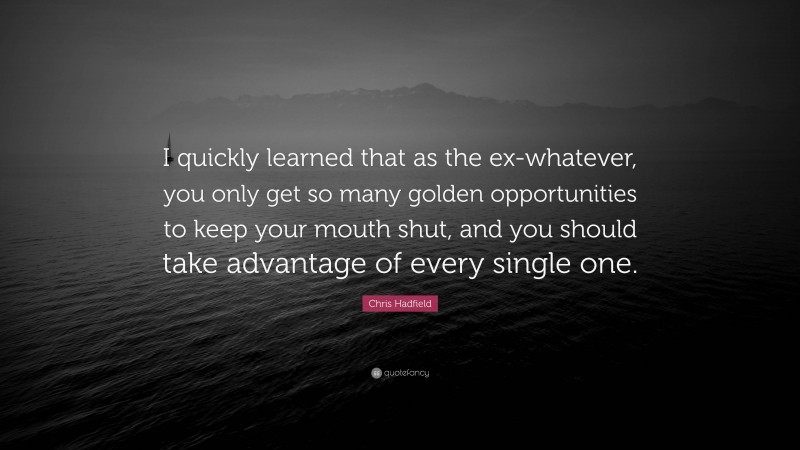 Chris Hadfield Quote: “I quickly learned that as the ex-whatever, you only get so many golden opportunities to keep your mouth shut, and you should take advantage of every single one.”