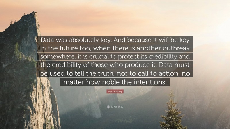 Hans Rosling Quote: “Data was absolutely key. And because it will be key in the future too, when there is another outbreak somewhere, it is crucial to protect its credibility and the credibility of those who produce it. Data must be used to tell the truth, not to call to action, no matter how noble the intentions.”