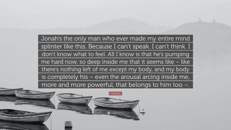 Lilah Pace Quote: “Jonah’s the only man who ever made my entire mind splinter like this. Because I can’t speak. I can’t think. I don’t know what to feel. All I know is that he’s pumping me hard now, so deep inside me that it seems like – like there’s nothing left of me except my body, and my body is completely his – even the arousal arcing inside me, more and more powerful, that belongs to him too –.”