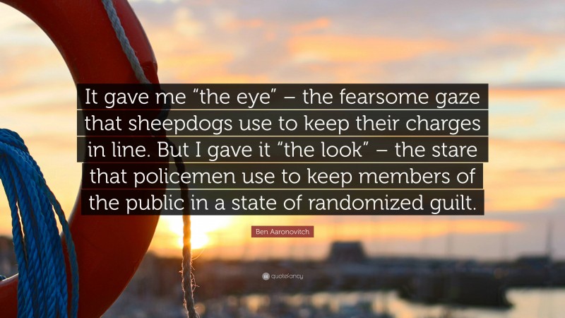 Ben Aaronovitch Quote: “It gave me “the eye” – the fearsome gaze that sheepdogs use to keep their charges in line. But I gave it “the look” – the stare that policemen use to keep members of the public in a state of randomized guilt.”