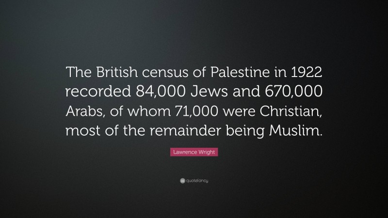 Lawrence Wright Quote: “The British census of Palestine in 1922 recorded 84,000 Jews and 670,000 Arabs, of whom 71,000 were Christian, most of the remainder being Muslim.”