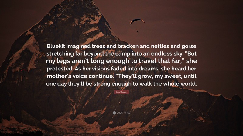 Erin Hunter Quote: “Bluekit imagined trees and bracken and nettles and gorse stretching far beyond the camp into an endless sky. “But my legs aren’t long enough to travel that far,” she protested. As her visions faded into dreams, she heard her mother’s voice continue. “They’ll grow, my sweet, until one day they’ll be strong enough to walk the whole world.”