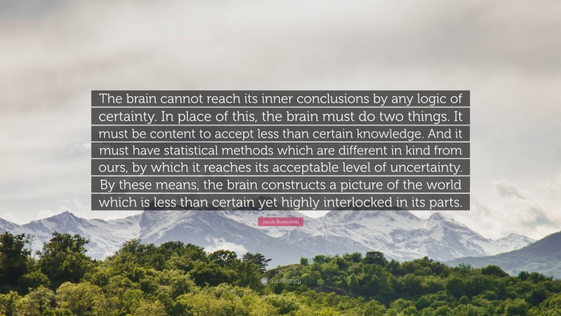 Jacob Bronowski Quote: “The brain cannot reach its inner conclusions by any logic of certainty. In place of this, the brain must do two things. It must be content to accept less than certain knowledge. And it must have statistical methods which are different in kind from ours, by which it reaches its acceptable level of uncertainty. By these means, the brain constructs a picture of the world which is less than certain yet highly interlocked in its parts.”