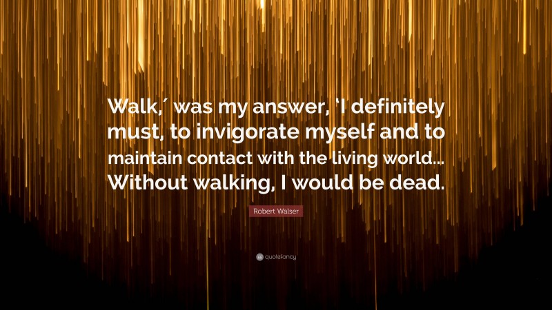 Robert Walser Quote: “Walk,′ was my answer, ‘I definitely must, to invigorate myself and to maintain contact with the living world... Without walking, I would be dead.”