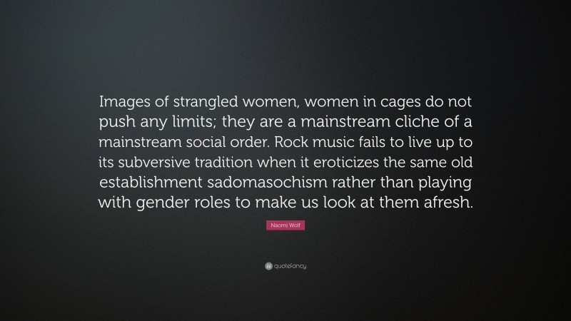 Naomi Wolf Quote: “Images of strangled women, women in cages do not push any limits; they are a mainstream cliche of a mainstream social order. Rock music fails to live up to its subversive tradition when it eroticizes the same old establishment sadomasochism rather than playing with gender roles to make us look at them afresh.”