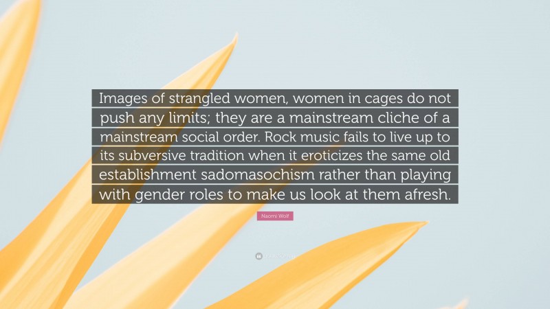 Naomi Wolf Quote: “Images of strangled women, women in cages do not push any limits; they are a mainstream cliche of a mainstream social order. Rock music fails to live up to its subversive tradition when it eroticizes the same old establishment sadomasochism rather than playing with gender roles to make us look at them afresh.”