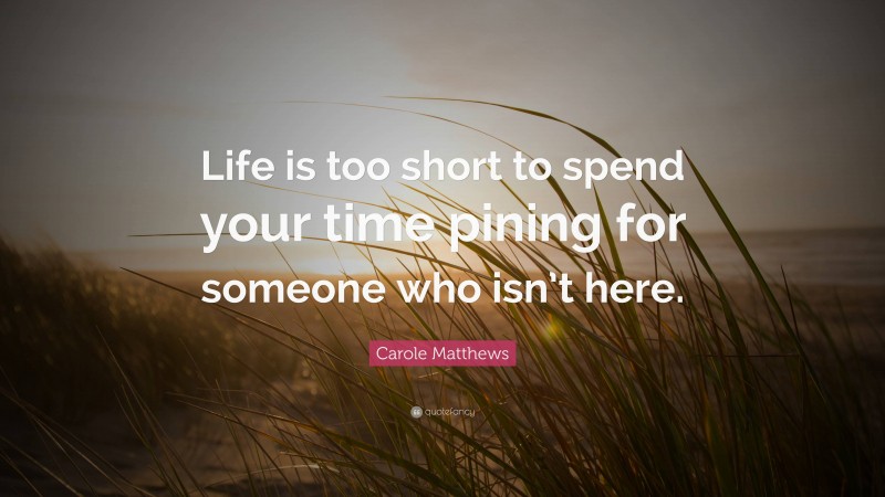 Carole Matthews Quote: “Life is too short to spend your time pining for someone who isn’t here.”
