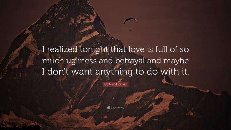 Colleen Hoover Quote: “I realized tonight that love is full of so much ugliness and betrayal and maybe I don’t want anything to do with it.”