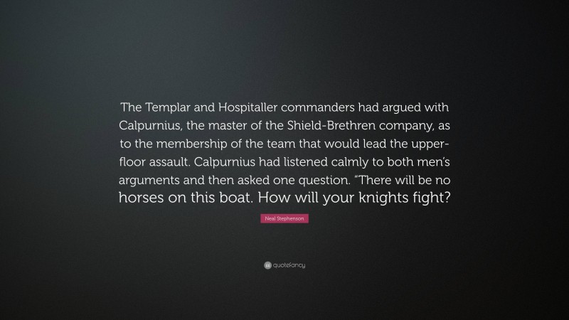 Neal Stephenson Quote: “The Templar and Hospitaller commanders had argued with Calpurnius, the master of the Shield-Brethren company, as to the membership of the team that would lead the upper-floor assault. Calpurnius had listened calmly to both men’s arguments and then asked one question. “There will be no horses on this boat. How will your knights fight?”