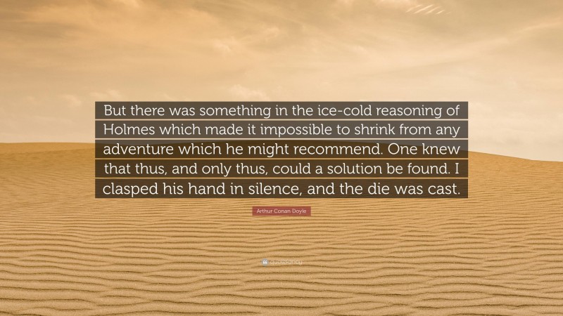 Arthur Conan Doyle Quote: “But there was something in the ice-cold reasoning of Holmes which made it impossible to shrink from any adventure which he might recommend. One knew that thus, and only thus, could a solution be found. I clasped his hand in silence, and the die was cast.”