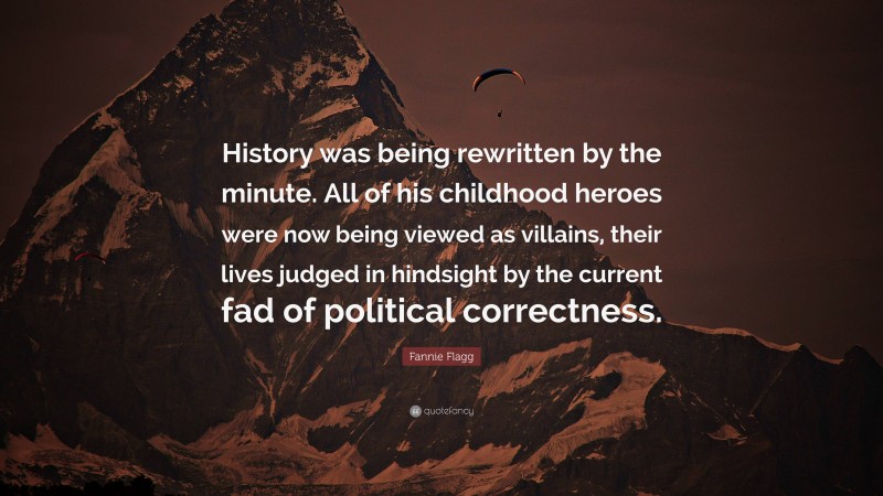 Fannie Flagg Quote: “History was being rewritten by the minute. All of his childhood heroes were now being viewed as villains, their lives judged in hindsight by the current fad of political correctness.”