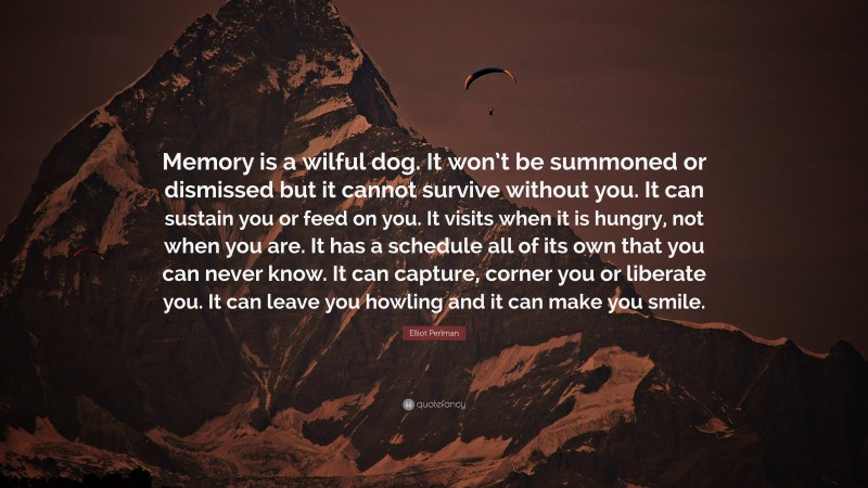 Elliot Perlman Quote: “Memory is a wilful dog. It won’t be summoned or dismissed but it cannot survive without you. It can sustain you or feed on you. It visits when it is hungry, not when you are. It has a schedule all of its own that you can never know. It can capture, corner you or liberate you. It can leave you howling and it can make you smile.”