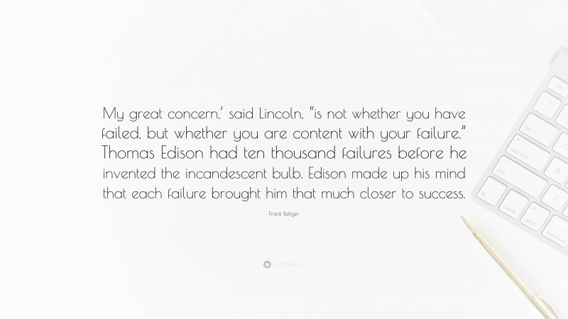 Frank Bettger Quote: “My great concern,’ said Lincoln, “is not whether you have failed, but whether you are content with your failure.” Thomas Edison had ten thousand failures before he invented the incandescent bulb. Edison made up his mind that each failure brought him that much closer to success.”