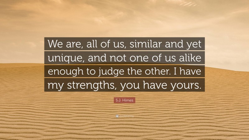 S.J. Himes Quote: “We are, all of us, similar and yet unique, and not one of us alike enough to judge the other. I have my strengths, you have yours.”