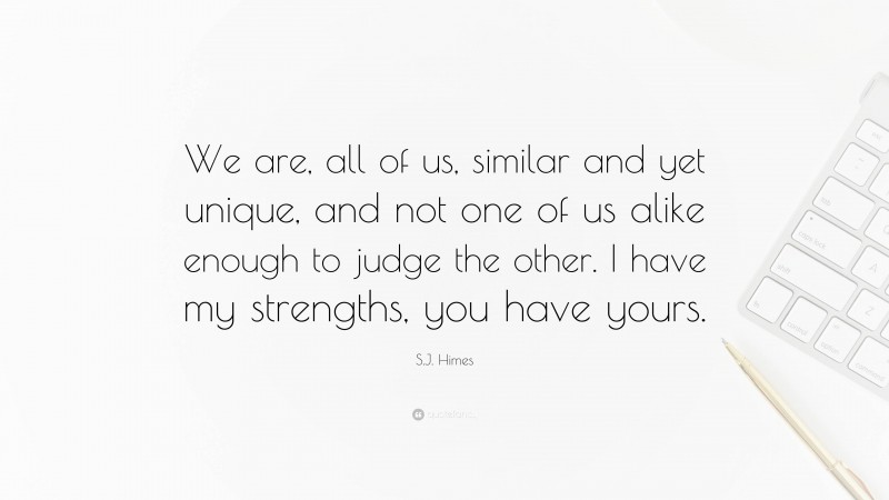 S.J. Himes Quote: “We are, all of us, similar and yet unique, and not one of us alike enough to judge the other. I have my strengths, you have yours.”