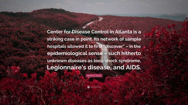 James C. Scott Quote: “Center for Disease Control in Atlanta is a striking case in point. Its network of sample hospitals allowed it to first “discover” – in the epidemiological sense – such hitherto unknown diseases as toxic shock syndrome, Legionnaire’s disease, and AIDS.”