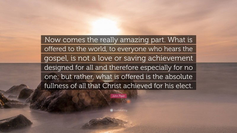 John Piper Quote: “Now comes the really amazing part. What is offered to the world, to everyone who hears the gospel, is not a love or saving achievement designed for all and therefore especially for no one; but rather, what is offered is the absolute fullness of all that Christ achieved for his elect.”