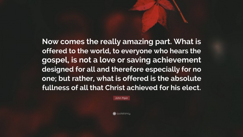 John Piper Quote: “Now comes the really amazing part. What is offered to the world, to everyone who hears the gospel, is not a love or saving achievement designed for all and therefore especially for no one; but rather, what is offered is the absolute fullness of all that Christ achieved for his elect.”