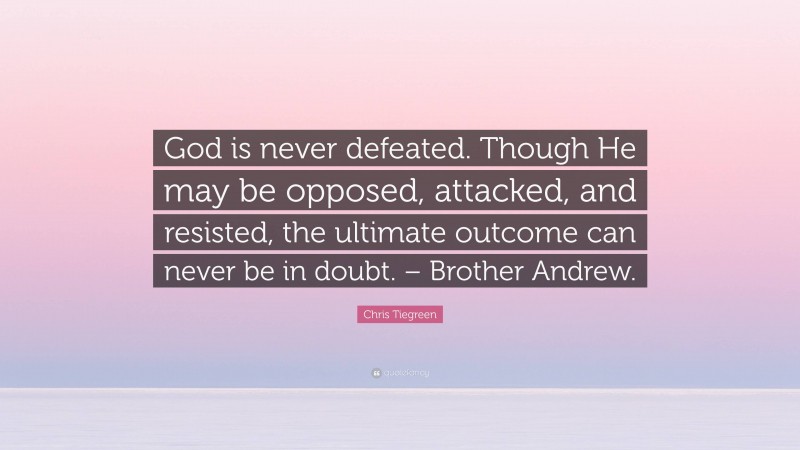 Chris Tiegreen Quote: “God is never defeated. Though He may be opposed, attacked, and resisted, the ultimate outcome can never be in doubt. – Brother Andrew.”