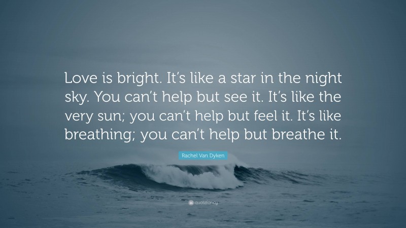 Rachel Van Dyken Quote: “Love is bright. It’s like a star in the night sky. You can’t help but see it. It’s like the very sun; you can’t help but feel it. It’s like breathing; you can’t help but breathe it.”