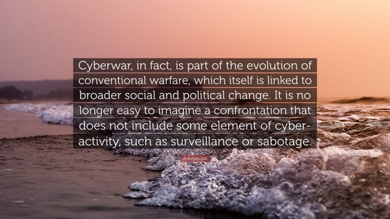 Anonymous Quote: “Cyberwar, in fact, is part of the evolution of conventional warfare, which itself is linked to broader social and political change. It is no longer easy to imagine a confrontation that does not include some element of cyber-activity, such as surveillance or sabotage.”