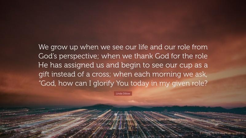 Linda Dillow Quote: “We grow up when we see our life and our role from God’s perspective; when we thank God for the role He has assigned us and begin to see our cup as a gift instead of a cross; when each morning we ask, “God, how can I glorify You today in my given role?”