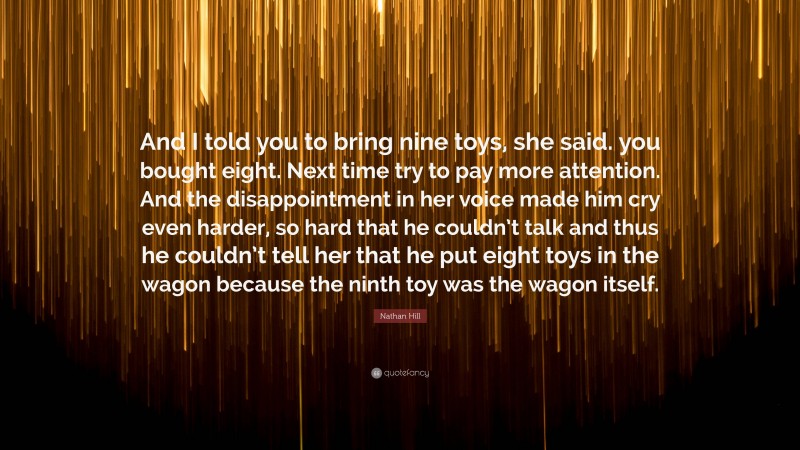 Nathan Hill Quote: “And I told you to bring nine toys, she said. you bought eight. Next time try to pay more attention. And the disappointment in her voice made him cry even harder, so hard that he couldn’t talk and thus he couldn’t tell her that he put eight toys in the wagon because the ninth toy was the wagon itself.”