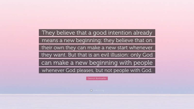 Dietrich Bonhoeffer Quote: “They believe that a good intention already means a new beginning; they believe that on their own they can make a new start whenever they want. But that is an evil illusion: only God can make a new beginning with people whenever God pleases, but not people with God.”