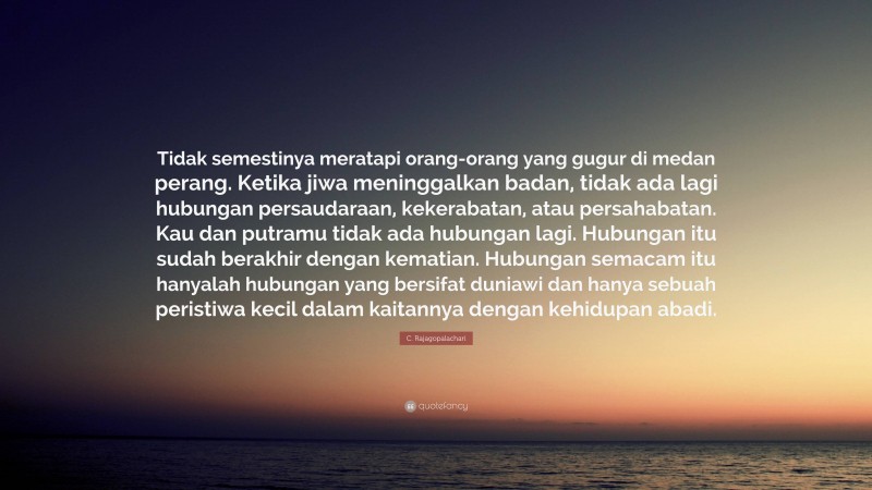 C. Rajagopalachari Quote: “Tidak semestinya meratapi orang-orang yang gugur di medan perang. Ketika jiwa meninggalkan badan, tidak ada lagi hubungan persaudaraan, kekerabatan, atau persahabatan. Kau dan putramu tidak ada hubungan lagi. Hubungan itu sudah berakhir dengan kematian. Hubungan semacam itu hanyalah hubungan yang bersifat duniawi dan hanya sebuah peristiwa kecil dalam kaitannya dengan kehidupan abadi.”