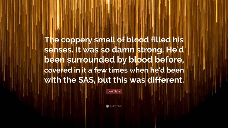 Lexi Blake Quote: “The coppery smell of blood filled his senses. It was so damn strong. He’d been surrounded by blood before, covered in it a few times when he’d been with the SAS, but this was different.”