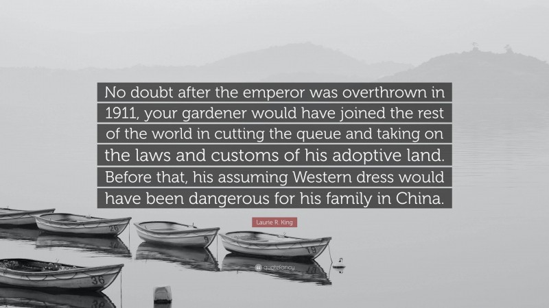 Laurie R. King Quote: “No doubt after the emperor was overthrown in 1911, your gardener would have joined the rest of the world in cutting the queue and taking on the laws and customs of his adoptive land. Before that, his assuming Western dress would have been dangerous for his family in China.”