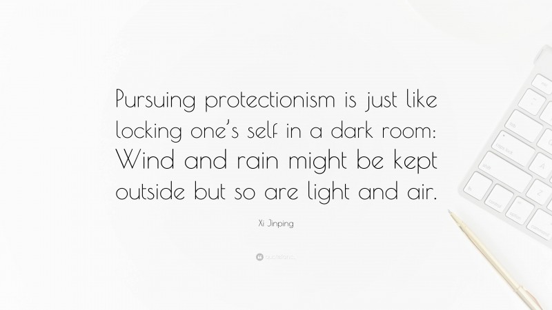 Xi Jinping Quote: “Pursuing protectionism is just like locking one’s self in a dark room: Wind and rain might be kept outside but so are light and air.”