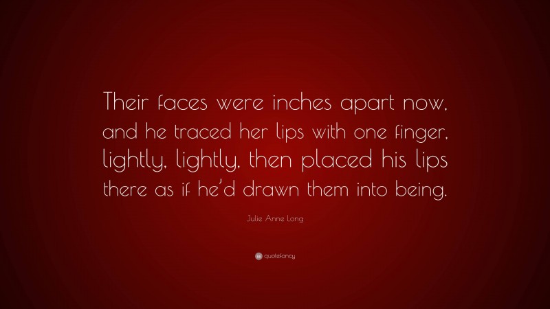 Julie Anne Long Quote: “Their faces were inches apart now, and he traced her lips with one finger, lightly, lightly, then placed his lips there as if he’d drawn them into being.”