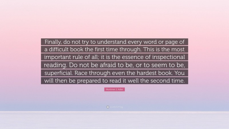 Mortimer J. Adler Quote: “Finally, do not try to understand every word or page of a difficult book the first time through. This is the most important rule of all; it is the essence of inspectional reading. Do not be afraid to be, or to seem to be, superficial. Race through even the hardest book. You will then be prepared to read it well the second time.”