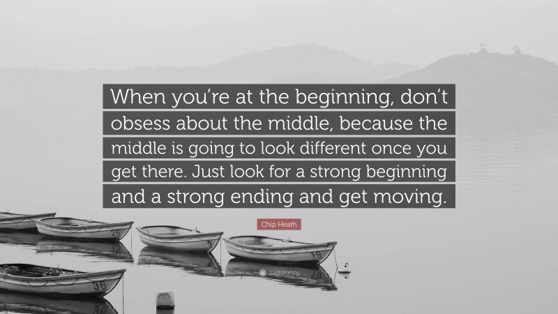 Chip Heath Quote: “When you’re at the beginning, don’t obsess about the middle, because the middle is going to look different once you get there. Just look for a strong beginning and a strong ending and get moving.”