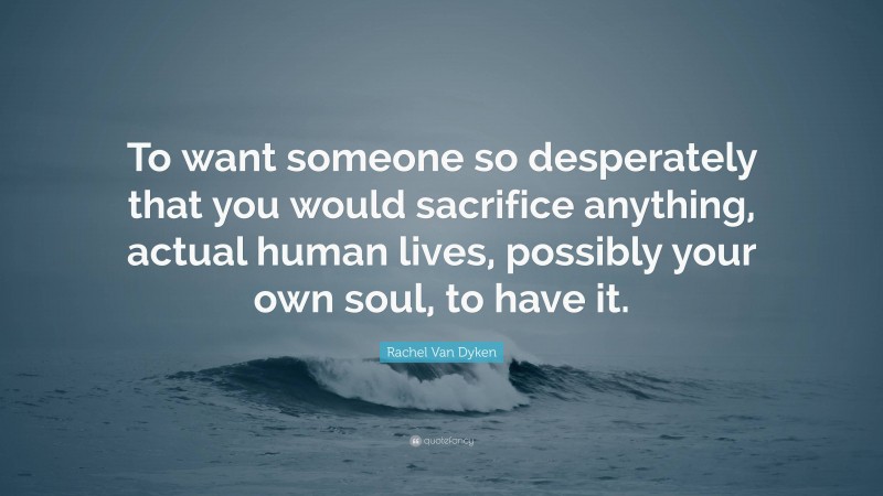 Rachel Van Dyken Quote: “To want someone so desperately that you would sacrifice anything, actual human lives, possibly your own soul, to have it.”