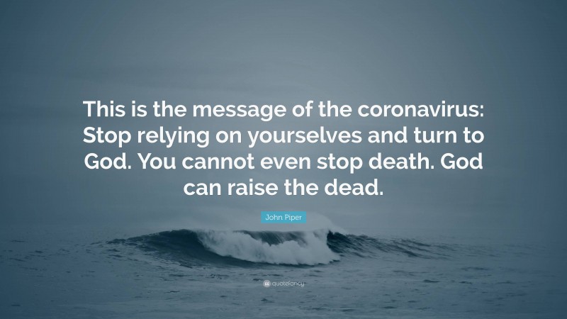 John Piper Quote: “This is the message of the coronavirus: Stop relying on yourselves and turn to God. You cannot even stop death. God can raise the dead.”