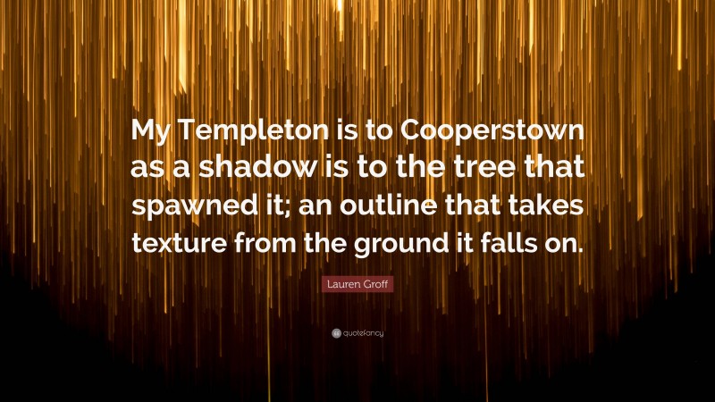 Lauren Groff Quote: “My Templeton is to Cooperstown as a shadow is to the tree that spawned it; an outline that takes texture from the ground it falls on.”